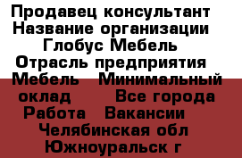 Продавец-консультант › Название организации ­ Глобус-Мебель › Отрасль предприятия ­ Мебель › Минимальный оклад ­ 1 - Все города Работа » Вакансии   . Челябинская обл.,Южноуральск г.